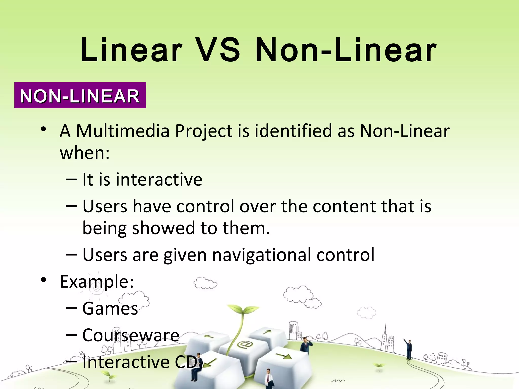 Linear VS Non-Linear
• A Multimedia Project is identified as Non-Linear
when:
– It is interactive
– Users have control over the content that is
being showed to them.
– Users are given navigational control
• Example:
– Games
– Courseware
– Interactive CD
NON-LINEARNON-LINEAR
 