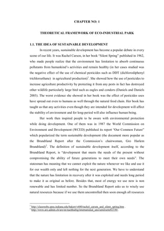 CHAPTER NO: 1
THEORETICAL FRAMEWORK OF ECO-INDUSTRIAL PARK
1.1. THE IDEA OF SUSTAINABLE DEVELOPMENT
In recent years, sustainable development has become a popular debate in every
scene of our life. It was Rachel Carson, in her book ―Silent Spring‖ published in 1962,
who made people realize that the environment has limitation to absorb continuous
pollutants from humankind’s activities and remain healthy (in her cases studied was
the negative effect of the use of chemical pesticides such as DDT (dichlorodiphenyl
trichloroethane) in agricultural production)1
. She showed how the use of pesticides to
increase agriculture productivity by protecting it from any pests in fact has destroyed
other wildlife particularly large bird such as eagles and condors (Daniels and Daniels
2003). The worst evidence she showed in her book was the effect of pesticides uses
have spread out even to humans as well through the natural food chain. Her book has
taught us that any activities even though they are intended for development will affect
the stability of environment and for long-period will also influence human being.
Her work then inspired people to be aware with environmental protection
while doing development. One of them was in 1987 the World Commission on
Environment and Development (WCED) published its report ―Our Common Future‖
which popularized the term sustainable development (the document more popular as
the Brundtland Report after the Commission’s chairwoman, Gro Harlem
Brundtland)2
. The definition of sustainable development itself, according to the
Brundtland Report, is ―development that meets the needs of the present without
compromising the ability of future generations to meet their own needs‖. The
statesman has meaning that we cannot exploit the nature whenever we like and use it
for our wealth only and left nothing for the next generation. We have to understand
that the nature has limitation in recovery after it was exploited and needs long period
to make it as original as before. Besides that, most of energy we use now is non
renewable and has limited number. So the Brundtland Report asks us to wisely use
natural resources because if we use them uncontrolled then soon enough all resources
1
http://classwebs.spea.indiana.edu/bakerr/v600/rachel_carson_and_silent_spring.htm .
2
http://www.are.admin.ch/are/en/nachhaltig/international_uno/unterseite02330/.
 