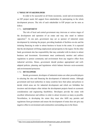 21
1.7 ROLE OF STAKEHOLDERS
In order to be successful on all fronts (economic, social and environmental),
an EIP project needs full support from stakeholders by participating in the whole
development process. The role of each stakeholder in EIP project can be seen as
follow:
1.7.1. GOVERNMENT
The role of local and central government may intervene at various stages of
the development and operation of an estate and may also stand in indirect
opposition13
. In one part, government may act as sponsor of industrial estate
development by initiating the project, providing hundreds of facilities on-site and the
initiating financing in order to attract business to locate in the estate. It is expected
that the development will bring employment and prosperity to the region. On the other
hand, government also has responsibility that may contradict with its desire to attract
business and investment. Government must continuously monitor and enforce
regulations to protect community and environment from any negative effect from
industrial activities. Hence, government should produce appropriated and well-
adapted policies, planning and legislations which balance between socio-economic
and environmental protection.
1.7.2. DEVELOPERS
Beside government, developers of industrial estates are other powerful players
in selecting the sites and financing the development of industrial estates. Although
government and local authorities in many countries have their plans and policies to
decide which areas are for industrial development and which are forbidden but
investors and developers often initiate the development projects based on economic
considerations and engineering feasibilities. Developers provide the estate with
excellent infrastructure and utilities in order to attract investors as many as possible.
Nevertheless, in developing the estate they must also fulfil any permits and
regulations from government and ensure the development of estate does not give any
negative effect to environment and communities surrounding area in the future.
13
http://www.usaep.org/downloads/archived%20reports/pol_paper_devindest.html
 