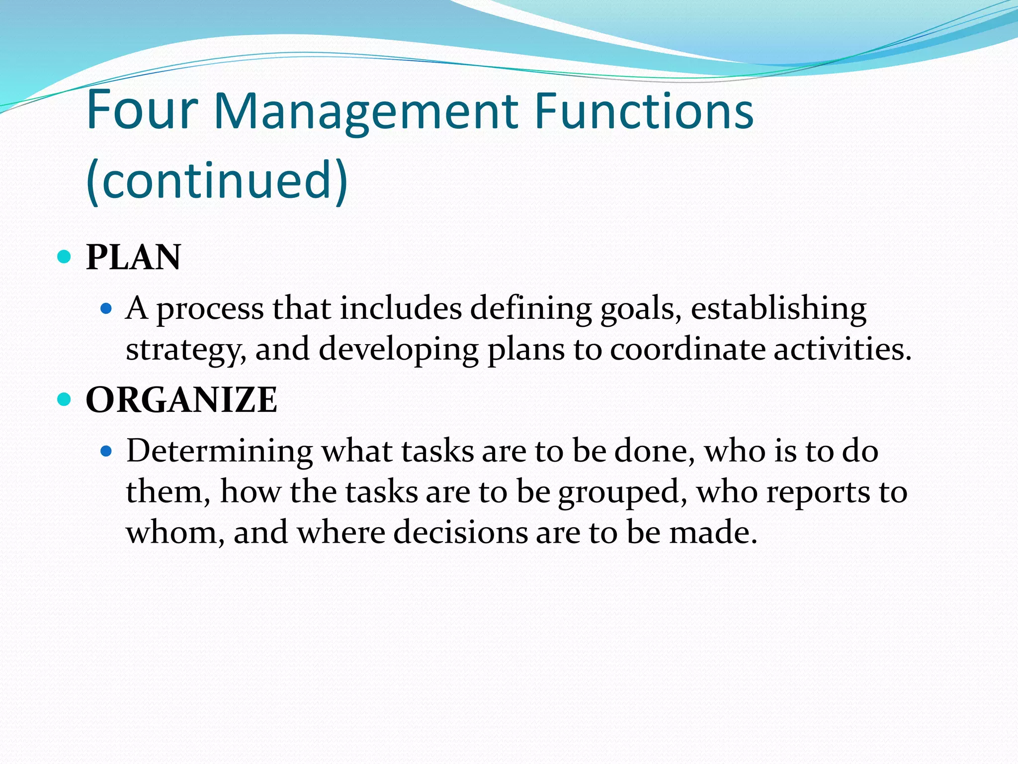 Four Management Functions
(continued)
 PLAN
 A process that includes defining goals, establishing
strategy, and developing plans to coordinate activities.
 ORGANIZE
 Determining what tasks are to be done, who is to do
them, how the tasks are to be grouped, who reports to
whom, and where decisions are to be made.
 