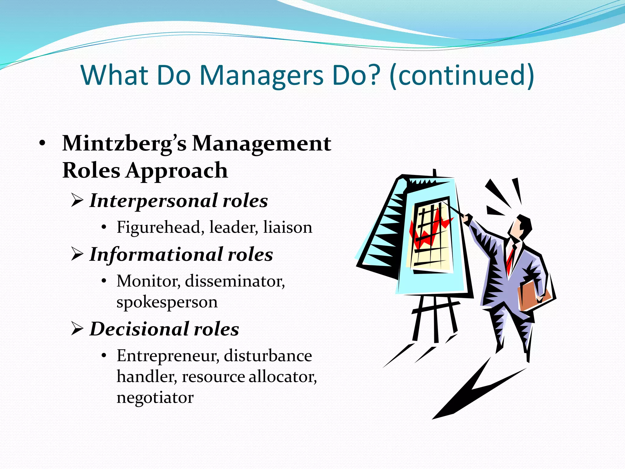 What Do Managers Do? (continued)
• Mintzberg’s Management
Roles Approach
 Interpersonal roles
• Figurehead, leader, liaison
 Informational roles
• Monitor, disseminator,
spokesperson
 Decisional roles
• Entrepreneur, disturbance
handler, resource allocator,
negotiator
 