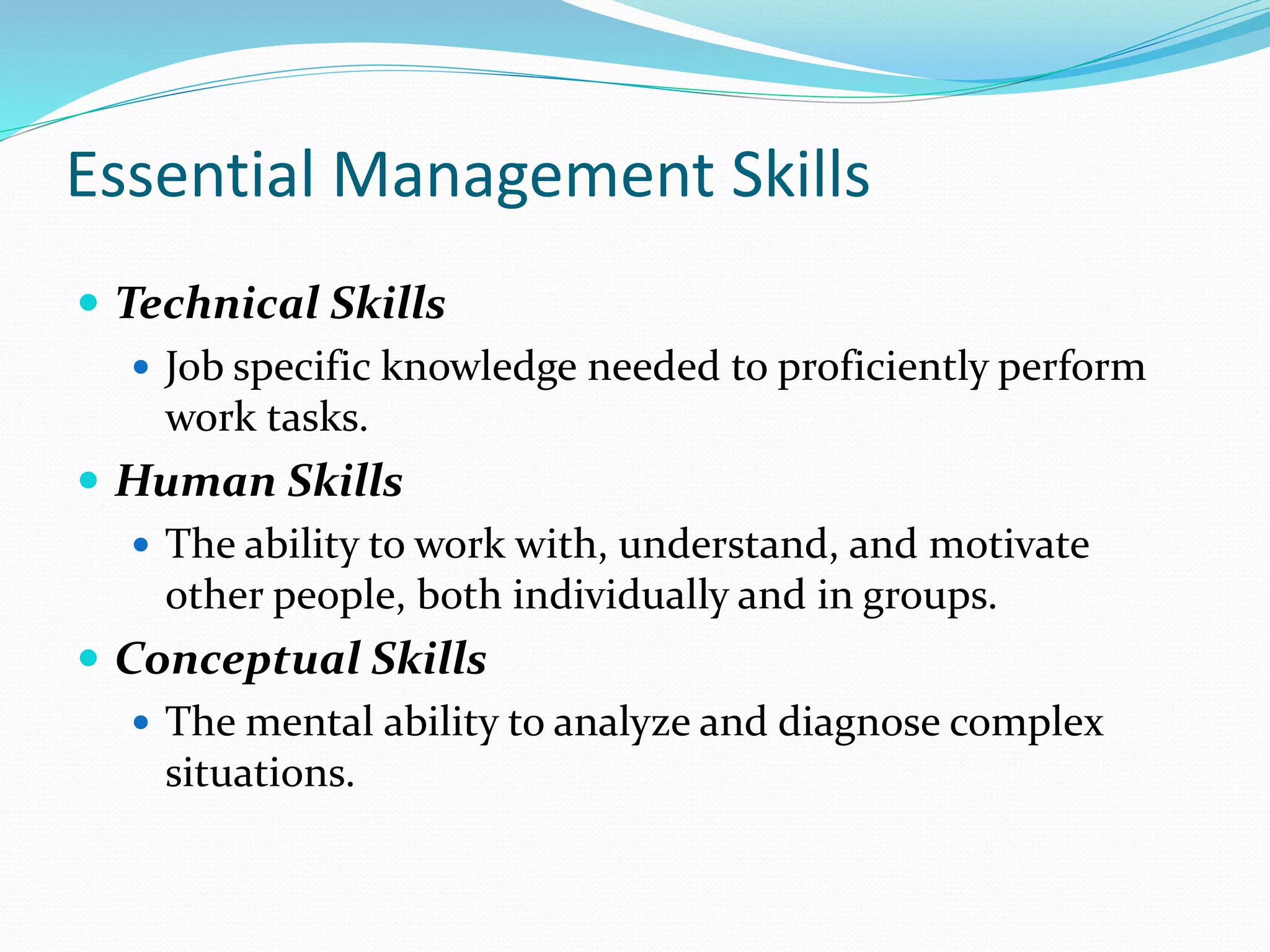 Essential Management Skills
 Technical Skills
 Job specific knowledge needed to proficiently perform
work tasks.
 Human Skills
 The ability to work with, understand, and motivate
other people, both individually and in groups.
 Conceptual Skills
 The mental ability to analyze and diagnose complex
situations.
 