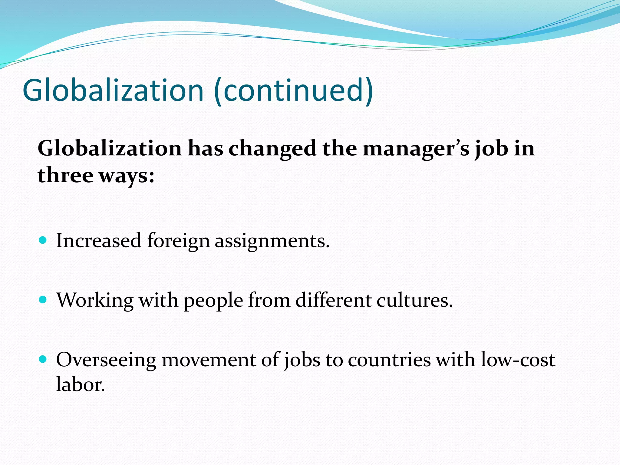 Globalization (continued)
Globalization has changed the manager’s job in
three ways:
 Increased foreign assignments.
 Working with people from different cultures.
 Overseeing movement of jobs to countries with low-cost
labor.
 