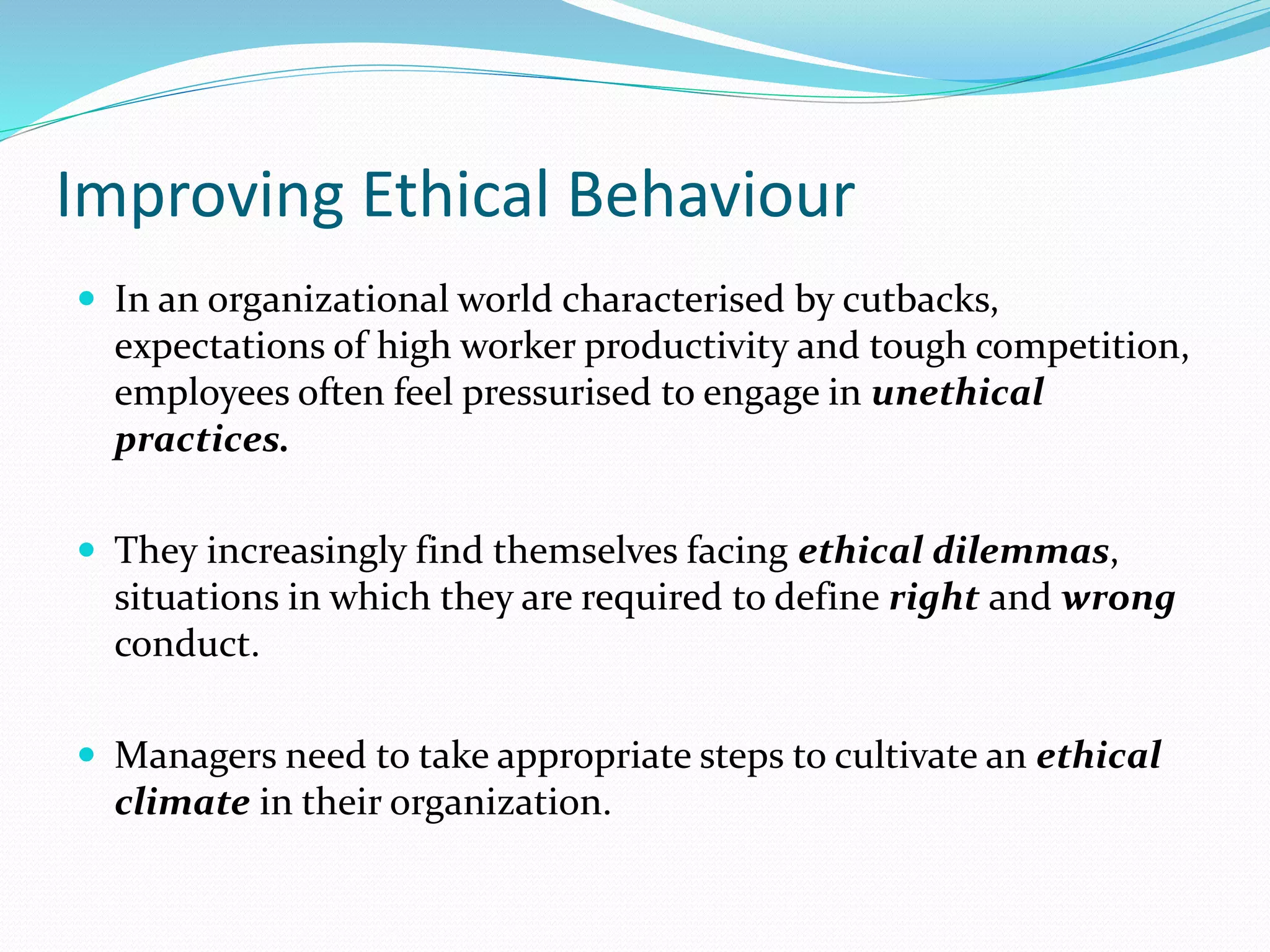 Improving Ethical Behaviour
 In an organizational world characterised by cutbacks,
expectations of high worker productivity and tough competition,
employees often feel pressurised to engage in unethical
practices.
 They increasingly find themselves facing ethical dilemmas,
situations in which they are required to define right and wrong
conduct.
 Managers need to take appropriate steps to cultivate an ethical
climate in their organization.
 