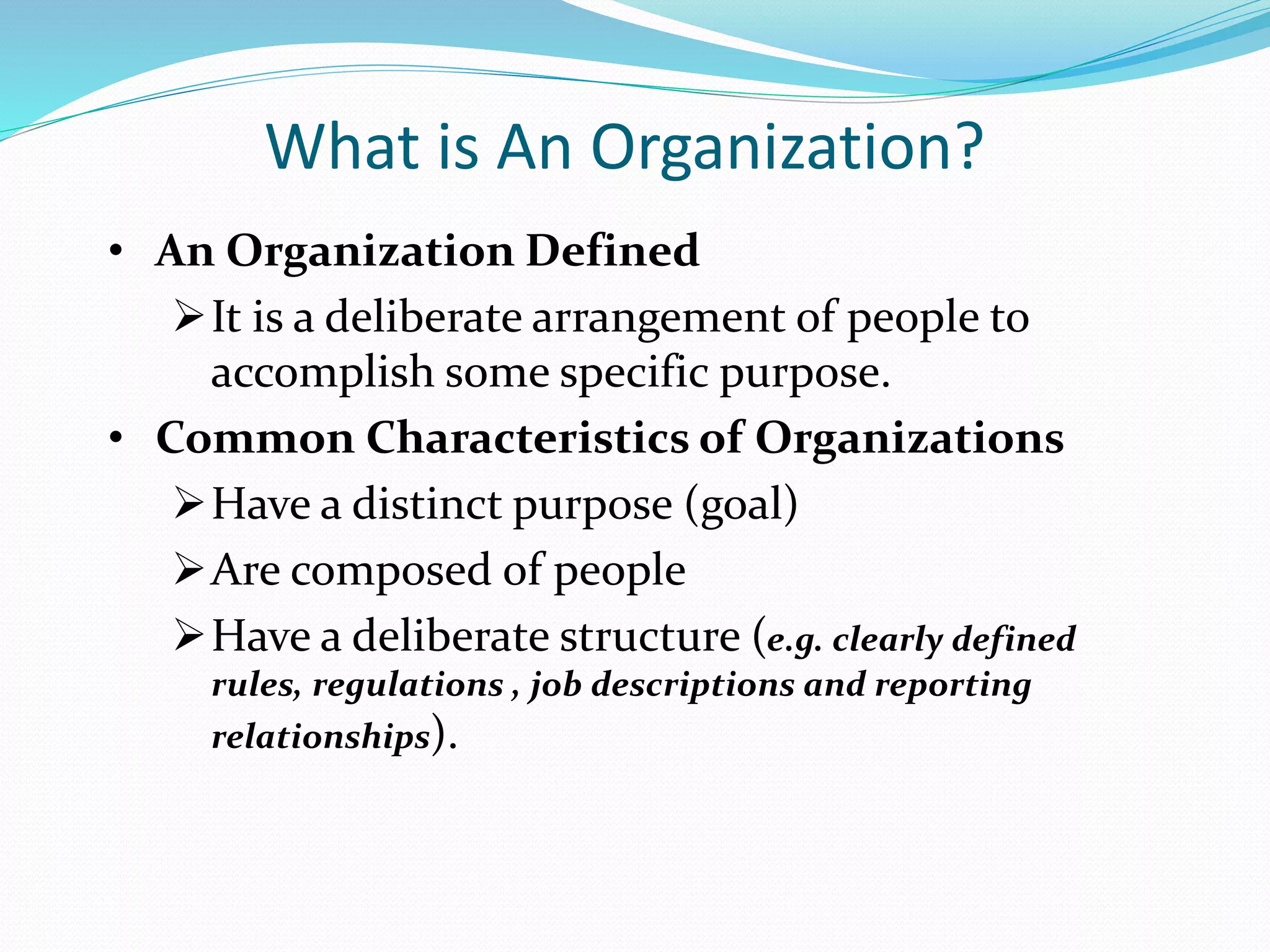 What is An Organization?
• An Organization Defined
It is a deliberate arrangement of people to
accomplish some specific purpose.
• Common Characteristics of Organizations
Have a distinct purpose (goal)
Are composed of people
Have a deliberate structure (e.g. clearly defined
rules, regulations , job descriptions and reporting
relationships).
 