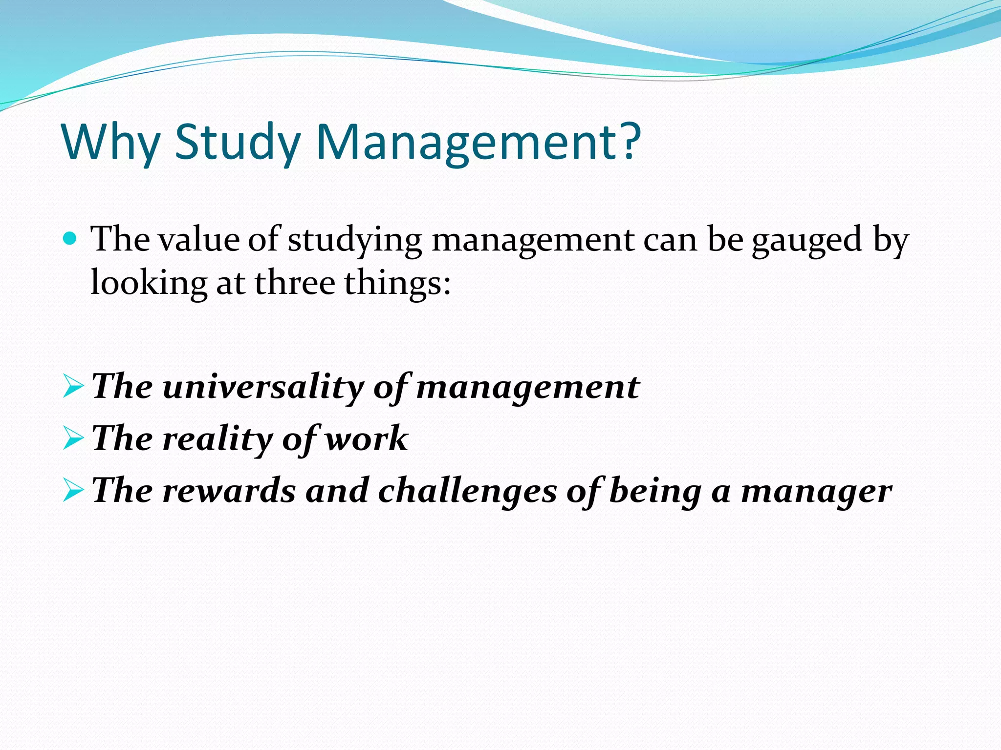 Why Study Management?
 The value of studying management can be gauged by
looking at three things:
The universality of management
The reality of work
The rewards and challenges of being a manager
 