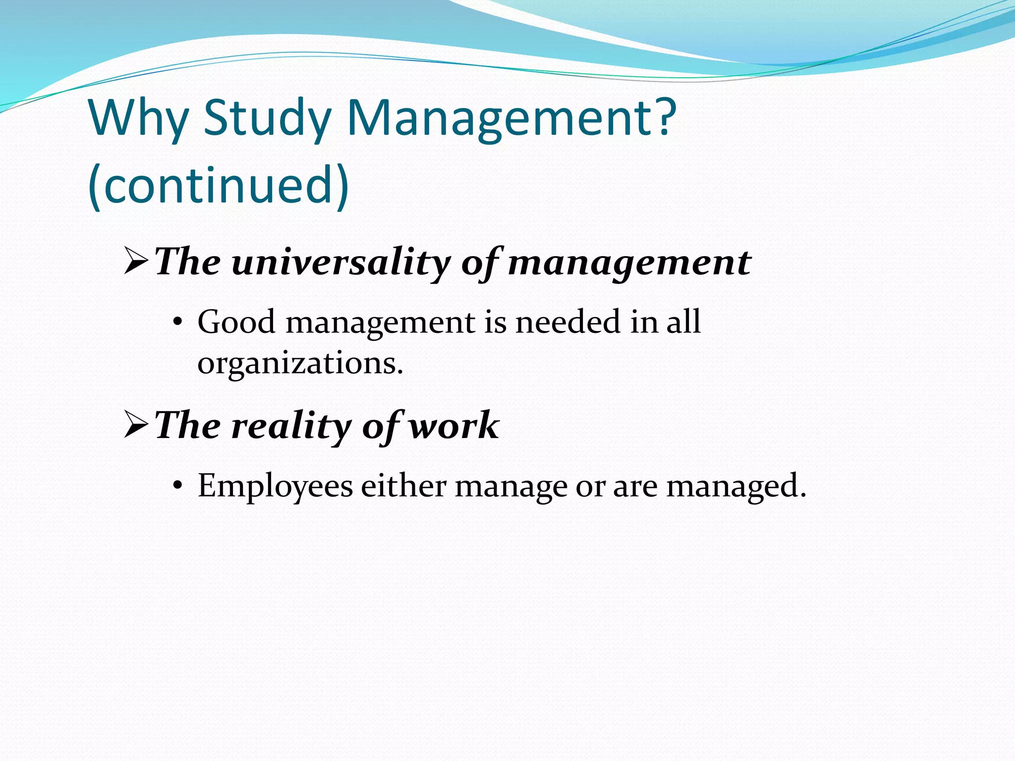 Why Study Management?
(continued)
The universality of management
• Good management is needed in all
organizations.
The reality of work
• Employees either manage or are managed.
 
