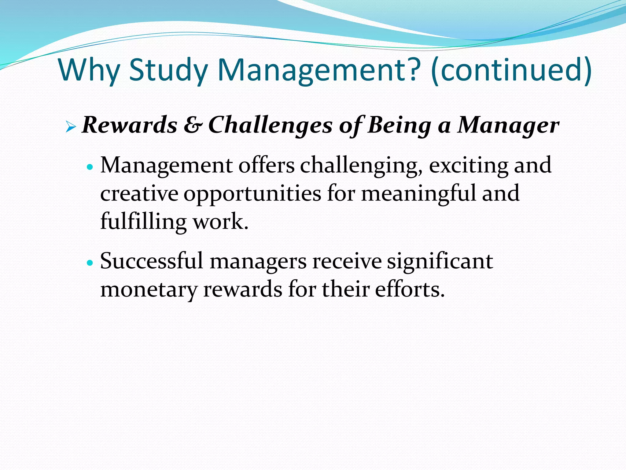Why Study Management? (continued)
 Rewards & Challenges of Being a Manager
 Management offers challenging, exciting and
creative opportunities for meaningful and
fulfilling work.
 Successful managers receive significant
monetary rewards for their efforts.
 