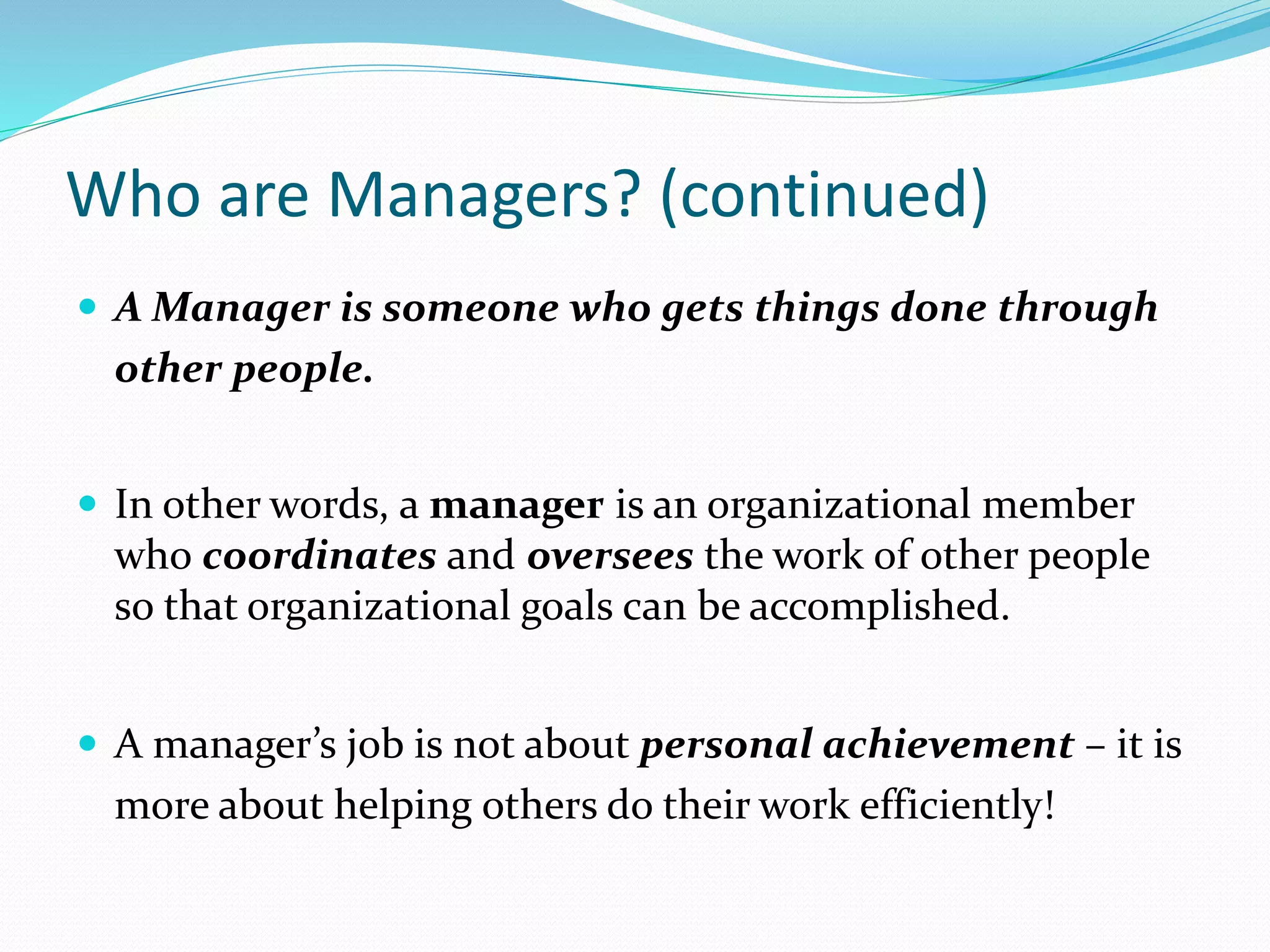 Who are Managers? (continued)
 A Manager is someone who gets things done through
other people.
 In other words, a manager is an organizational member
who coordinates and oversees the work of other people
so that organizational goals can be accomplished.
 A manager’s job is not about personal achievement – it is
more about helping others do their work efficiently!
 