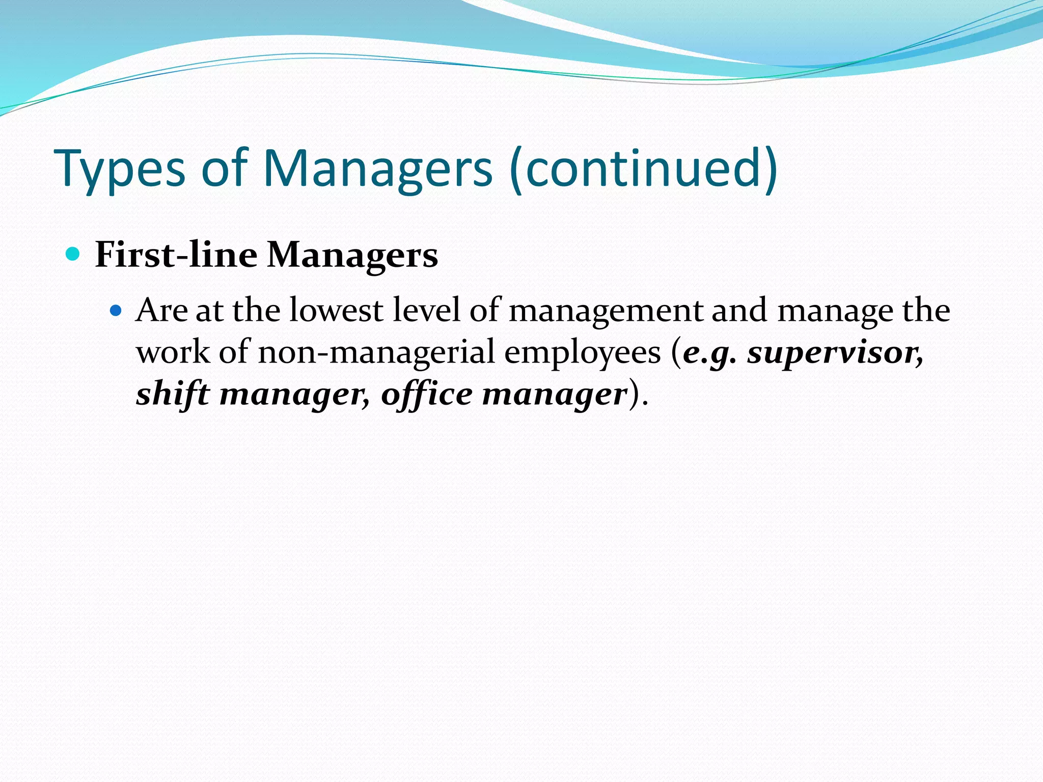 Types of Managers (continued)
 First-line Managers
 Are at the lowest level of management and manage the
work of non-managerial employees (e.g. supervisor,
shift manager, office manager).
 
