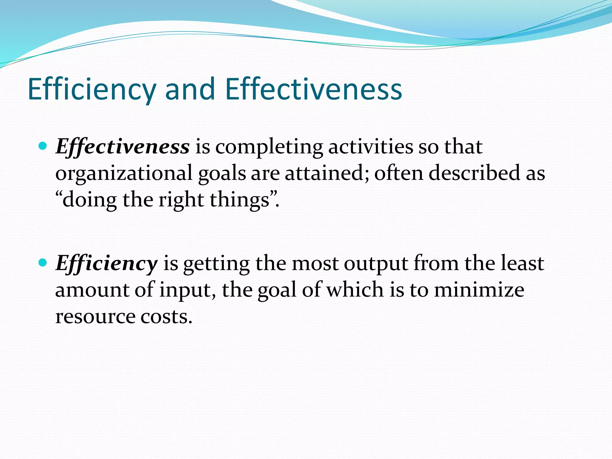 Efficiency and Effectiveness
 Effectiveness is completing activities so that
organizational goals are attained; often described as
“doing the right things”.
 Efficiency is getting the most output from the least
amount of input, the goal of which is to minimize
resource costs.
 
