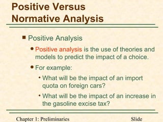 Chapter 1: Preliminaries Slide
Positive Versus
Normative Analysis
 Positive Analysis
Positive analysis is the use of theories and
models to predict the impact of a choice.
For example:

What will be the impact of an import
quota on foreign cars?

What will be the impact of an increase in
the gasoline excise tax?
 