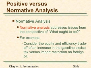 Chapter 1: Preliminaries Slide
Positive versus
Normative Analysis
 Normative Analysis
Normative analysis addresses issues from
the perspective of “What ought to be?”
For example:

Consider the equity and efficiency trade-
off of an increase in the gasoline excise
tax versus import restriction on foreign
oil.
 