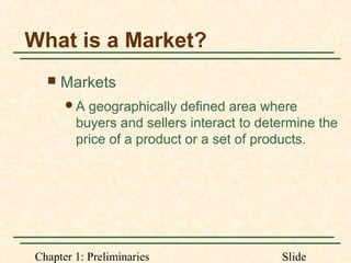 Chapter 1: Preliminaries Slide
What is a Market?
 Markets
A geographically defined area where
buyers and sellers interact to determine the
price of a product or a set of products.
 