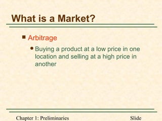 Chapter 1: Preliminaries Slide
What is a Market?
 Arbitrage
Buying a product at a low price in one
location and selling at a high price in
another
 