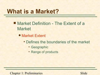 Chapter 1: Preliminaries Slide
What is a Market?
 Market Definition - The Extent of a
Market
Market Extent

Defines the boundaries of the market
• Geographic
• Range of products
 