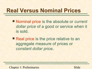 Chapter 1: Preliminaries Slide
Real Versus Nominal Prices
 Nominal price is the absolute or current
dollar price of a good or service when it
is sold.
 Real price is the price relative to an
aggregate measure of prices or
constant dollar price.
 