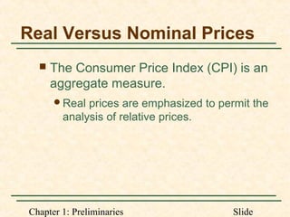 Chapter 1: Preliminaries Slide
Real Versus Nominal Prices
 The Consumer Price Index (CPI) is an
aggregate measure.
Real prices are emphasized to permit the
analysis of relative prices.
 
