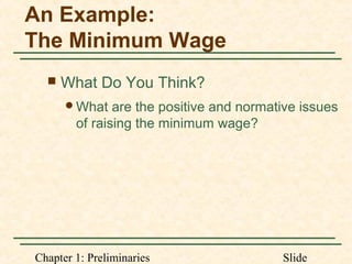 Chapter 1: Preliminaries Slide
An Example:
The Minimum Wage
 What Do You Think?
What are the positive and normative issues
of raising the minimum wage?
 