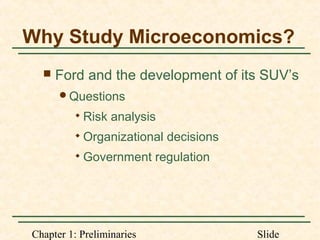 Chapter 1: Preliminaries Slide
Why Study Microeconomics?
 Ford and the development of its SUV’s
Questions

Risk analysis

Organizational decisions

Government regulation
 