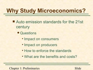 Chapter 1: Preliminaries Slide
Why Study Microeconomics?
 Auto emission standards for the 21st
century
Questions

Impact on consumers

Impact on producers

How to enforce the standards

What are the benefits and costs?
 