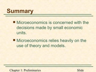 Chapter 1: Preliminaries Slide
Summary
 Microeconomics is concerned with the
decisions made by small economic
units.
 Microeconomics relies heavily on the
use of theory and models.
 