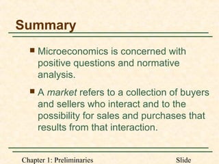Chapter 1: Preliminaries Slide
Summary
 Microeconomics is concerned with
positive questions and normative
analysis.
 A market refers to a collection of buyers
and sellers who interact and to the
possibility for sales and purchases that
results from that interaction.
 