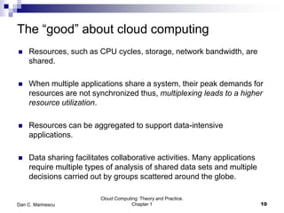 The “good” about cloud computing
 Resources, such as CPU cycles, storage, network bandwidth, are
shared.
 When multiple applications share a system, their peak demands for
resources are not synchronized thus, multiplexing leads to a higher
resource utilization.
 Resources can be aggregated to support data-intensive
applications.
 Data sharing facilitates collaborative activities. Many applications
require multiple types of analysis of shared data sets and multiple
decisions carried out by groups scattered around the globe.
10
Cloud Computing: Theory and Practice.
Chapter 1Dan C. Marinescu
 