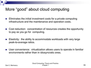 More “good” about cloud computing
 Eliminates the initial investment costs for a private computing
infrastructure and the maintenance and operation costs.
 Cost reduction: concentration of resources creates the opportunity
to pay as you go for computing.
 Elasticity: the ability to accommodate workloads with very large
peak-to-average ratios.
 User convenience: virtualization allows users to operate in familiar
environments rather than in idiosyncratic ones.
Cloud Computing: Theory and Practice.
Chapter 1 11Dan C. Marinescu
 