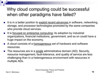 Why cloud computing could be successful
when other paradigms have failed?
 It is in a better position to exploit recent advances in software, networking,
storage, and processor technologies promoted by the same companies
who provide cloud services.
 It is focused on enterprise computing; its adoption by industrial
organizations, financial institutions, government, and so on could have a
huge impact on the economy.
 A cloud consists of a homogeneous set of hardware and software
resources.
 The resources are in a single administrative domain (AD). Security,
resource management, fault-tolerance, and quality of service are less
challenging than in a heterogeneous environment with resources in
multiple ADs.
12
Cloud Computing: Theory and Practice.
Chapter 1Dan C. Marinescu
 