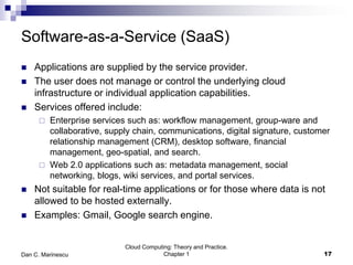 Software-as-a-Service (SaaS)
 Applications are supplied by the service provider.
 The user does not manage or control the underlying cloud
infrastructure or individual application capabilities.
 Services offered include:
 Enterprise services such as: workflow management, group-ware and
collaborative, supply chain, communications, digital signature, customer
relationship management (CRM), desktop software, financial
management, geo-spatial, and search.
 Web 2.0 applications such as: metadata management, social
networking, blogs, wiki services, and portal services.
 Not suitable for real-time applications or for those where data is not
allowed to be hosted externally.
 Examples: Gmail, Google search engine.
Cloud Computing: Theory and Practice.
Chapter 1 17Dan C. Marinescu
 