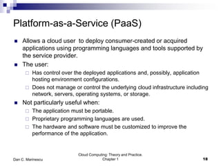 Platform-as-a-Service (PaaS)
 Allows a cloud user to deploy consumer-created or acquired
applications using programming languages and tools supported by
the service provider.
 The user:
 Has control over the deployed applications and, possibly, application
hosting environment configurations.
 Does not manage or control the underlying cloud infrastructure including
network, servers, operating systems, or storage.
 Not particularly useful when:
 The application must be portable.
 Proprietary programming languages are used.
 The hardware and software must be customized to improve the
performance of the application.
Cloud Computing: Theory and Practice.
Chapter 1 18Dan C. Marinescu
 