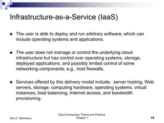 Infrastructure-as-a-Service (IaaS)
 The user is able to deploy and run arbitrary software, which can
include operating systems and applications.
 The user does not manage or control the underlying cloud
infrastructure but has control over operating systems, storage,
deployed applications, and possibly limited control of some
networking components, e.g., host firewalls.
 Services offered by this delivery model include: server hosting, Web
servers, storage, computing hardware, operating systems, virtual
instances, load balancing, Internet access, and bandwidth
provisioning.
Cloud Computing: Theory and Practice.
Chapter 1 19Dan C. Marinescu
 