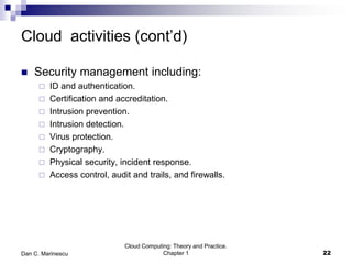 Cloud activities (cont’d)
 Security management including:
 ID and authentication.
 Certification and accreditation.
 Intrusion prevention.
 Intrusion detection.
 Virus protection.
 Cryptography.
 Physical security, incident response.
 Access control, audit and trails, and firewalls.
Cloud Computing: Theory and Practice.
Chapter 1 22Dan C. Marinescu
 