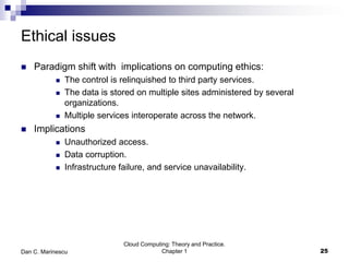 Ethical issues
 Paradigm shift with implications on computing ethics:
 The control is relinquished to third party services.
 The data is stored on multiple sites administered by several
organizations.
 Multiple services interoperate across the network.
 Implications
 Unauthorized access.
 Data corruption.
 Infrastructure failure, and service unavailability.
Cloud Computing: Theory and Practice.
Chapter 1 25Dan C. Marinescu
 