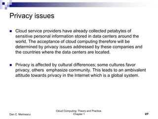 Privacy issues
 Cloud service providers have already collected petabytes of
sensitive personal information stored in data centers around the
world. The acceptance of cloud computing therefore will be
determined by privacy issues addressed by these companies and
the countries where the data centers are located.
 Privacy is affected by cultural differences; some cultures favor
privacy, others emphasize community. This leads to an ambivalent
attitude towards privacy in the Internet which is a global system.
Cloud Computing: Theory and Practice.
Chapter 1 27Dan C. Marinescu
 