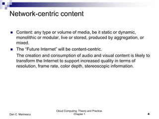 Network-centric content
 Content: any type or volume of media, be it static or dynamic,
monolithic or modular, live or stored, produced by aggregation, or
mixed.
 The “Future Internet” will be content-centric.
The creation and consumption of audio and visual content is likely to
transform the Internet to support increased quality in terms of
resolution, frame rate, color depth, stereoscopic information.
4
Cloud Computing: Theory and Practice.
Chapter 1Dan C. Marinescu
 