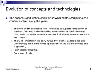 Evolution of concepts and technologies
 The concepts and technologies for network-centric computing and
content evolved along the years.
 The web and the semantic web - expected to support composition of
services. The web is dominated by unstructured or semi-structured
data, while the semantic web advocates inclusion of sematic content in
web pages.
 The Grid - initiated in the early 1990s by National Laboratories and
Universities; used primarily for applications in the area of science and
engineering.
 Peer-to-peer systems.
 Computer clouds.
Cloud Computing: Theory and Practice.
Chapter 1 6Dan C. Marinescu
 