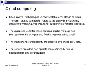 Cloud computing
 Uses Internet technologies to offer scalable and elastic services.
The term “elastic computing” refers to the ability of dynamically
acquiring computing resources and supporting a variable workload.
 The resources used for these services can be metered and
the users can be charged only for the resources they used.
 The maintenance and security are ensured by service providers.
 The service providers can operate more efficiently due to
specialization and centralization.
7
Cloud Computing: Theory and Practice.
Chapter 1Dan C. Marinescu
 
