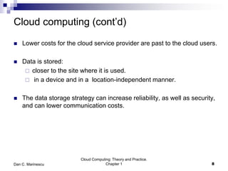 Cloud computing (cont’d)
 Lower costs for the cloud service provider are past to the cloud users.
 Data is stored:
 closer to the site where it is used.
 in a device and in a location-independent manner.
 The data storage strategy can increase reliability, as well as security,
and can lower communication costs.
Cloud Computing: Theory and Practice.
Chapter 1 8Dan C. Marinescu
 