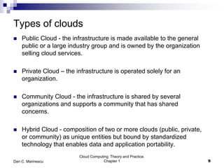 Types of clouds
 Public Cloud - the infrastructure is made available to the general
public or a large industry group and is owned by the organization
selling cloud services.
 Private Cloud – the infrastructure is operated solely for an
organization.
 Community Cloud - the infrastructure is shared by several
organizations and supports a community that has shared
concerns.
 Hybrid Cloud - composition of two or more clouds (public, private,
or community) as unique entities but bound by standardized
technology that enables data and application portability.
Cloud Computing: Theory and Practice.
Chapter 1 9Dan C. Marinescu
 