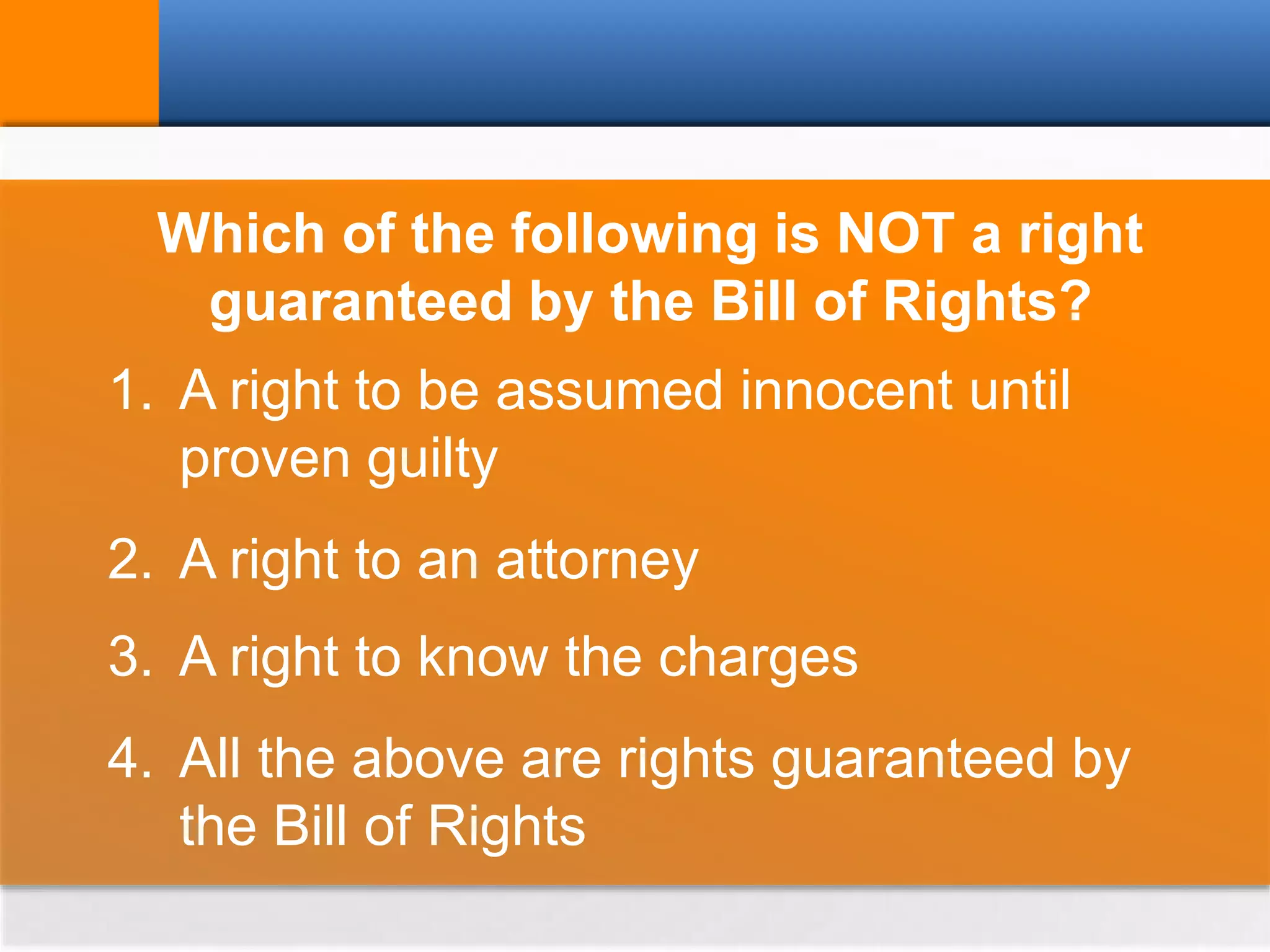 Which of the following is NOT a right
guaranteed by the Bill of Rights?
1. A right to be assumed innocent until
proven guilty
2. A right to an attorney
3. A right to know the charges
4. All the above are rights guaranteed by
the Bill of Rights
 