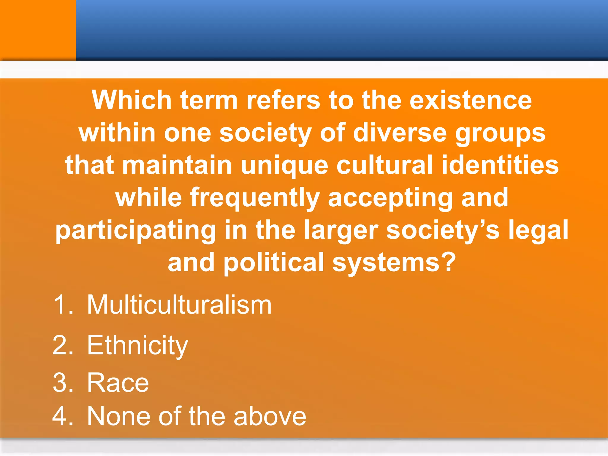 Which term refers to the existence
within one society of diverse groups
that maintain unique cultural identities
while frequently accepting and
participating in the larger society’s legal
and political systems?
1. Multiculturalism
2. Ethnicity
3. Race
4. None of the above
 