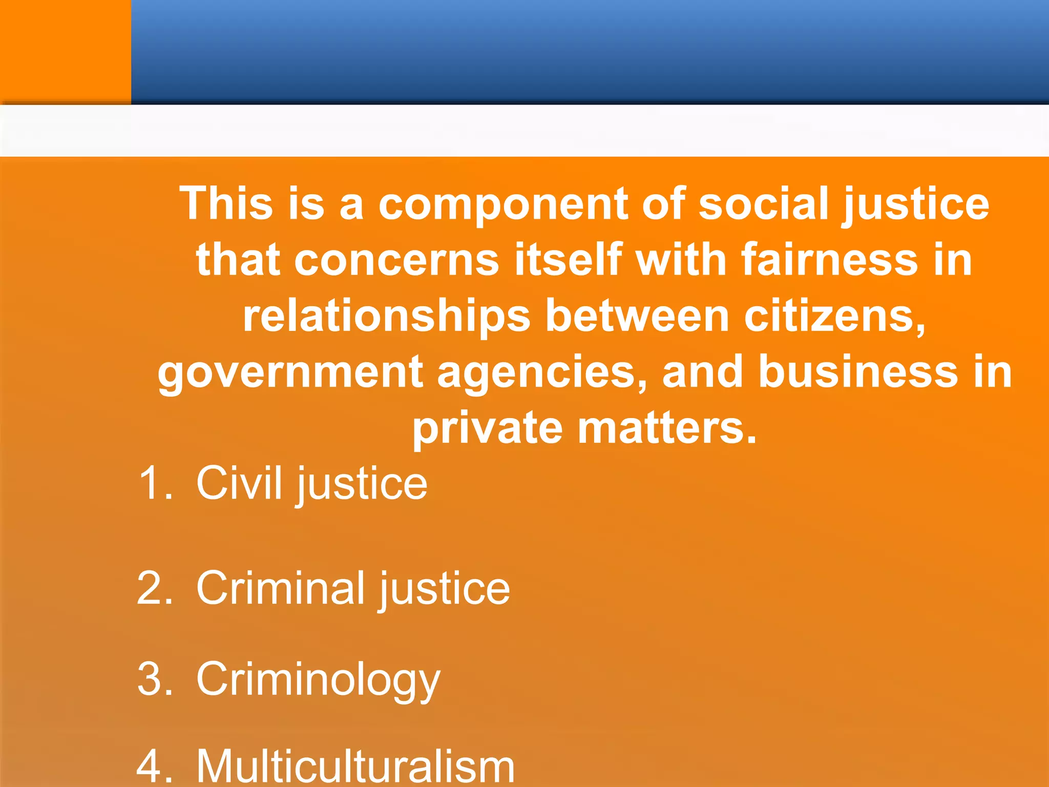 This is a component of social justice
that concerns itself with fairness in
relationships between citizens,
government agencies, and business in
private matters.
1. Civil justice
2. Criminal justice
3. Criminology
4. Multiculturalism
 