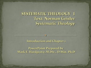 SYSTEMATIC THEOLOGY ISYSTEMATIC THEOLOGY I
Text: Norman GeislerText: Norman Geisler
Systematic TheologySystematic Theology
Introduction and Chapter 1Introduction and Chapter 1
PowerPoint Prepared byPowerPoint Prepared by
Mark E. Hardgrove, M.Div., D.Min. Ph.DMark E. Hardgrove, M.Div., D.Min. Ph.D
 