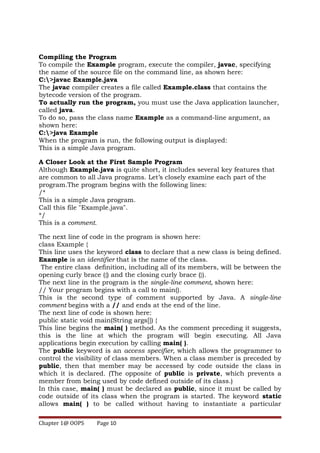 Compiling the Program
To compile the Example program, execute the compiler, javac, specifying
the name of the source file on the command line, as shown here:
C:>javac Example.java
The javac compiler creates a file called Example.class that contains the
bytecode version of the program.
To actually run the program, you must use the Java application launcher,
called java.
To do so, pass the class name Example as a command-line argument, as
shown here:
C:>java Example
When the program is run, the following output is displayed:
This is a simple Java program.
A Closer Look at the First Sample Program
Although Example.java is quite short, it includes several key features that
are common to all Java programs. Let’s closely examine each part of the
program.The program begins with the following lines:
/*
This is a simple Java program.
Call this file "Example.java".
*/
This is a comment.
The next line of code in the program is shown here:
class Example {
This line uses the keyword class to declare that a new class is being defined.
Example is an identifier that is the name of the class.
The entire class definition, including all of its members, will be between the
opening curly brace ({) and the closing curly brace (}).
The next line in the program is the single-line comment, shown here:
// Your program begins with a call to main().
This is the second type of comment supported by Java. A single-line
comment begins with a // and ends at the end of the line.
The next line of code is shown here:
public static void main(String args[]) {
This line begins the main( ) method. As the comment preceding it suggests,
this is the line at which the program will begin executing. All Java
applications begin execution by calling main( ).
The public keyword is an access specifier, which allows the programmer to
control the visibility of class members. When a class member is preceded by
public, then that member may be accessed by code outside the class in
which it is declared. (The opposite of public is private, which prevents a
member from being used by code defined outside of its class.)
In this case, main( ) must be declared as public, since it must be called by
code outside of its class when the program is started. The keyword static
allows main( ) to be called without having to instantiate a particular
Chapter 1@ OOPS Page 10
 