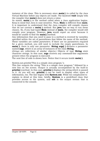 instance of the class. This is necessary since main( ) is called by the Java
Virtual Machine before any objects are made. The keyword void simply tells
the compiler that main( ) does not return a value.
As stated, main( ) is the method called when a Java application begins.
Keep in mind that Java is case-sensitive. Thus, Main is different from main.
It is important to understand that the Java compiler will compile classes
that do not contain a main( ) method. But java has no way to run these
classes. So, if you had typed Main instead of main, the compiler would still
compile your program. However, java would report an error because it
would be unable to find the main( ) method.
Any information that you need to pass to a method is received by variables
specified within the set of parentheses that follow the name of the method.
These variables are called parameters. If there are no parameters required
for a given method, you still need to include the empty parentheses. In
main( ), there is only one parameter. String args[ ] declares a parameter
named args, which is an array of instances of the class String.
(Arrays are collections of similar objects.) Objects of type String store
character strings. In this case, args receives any command-line arguments
present when the program is executed.
The next line of code is shown here. Notice that it occurs inside main( ).
System.out.println("This is a simple Java program.");
This line outputs the string “This is a simple Java program.” followed by a
new line on the screen. Output is actually accomplished by the built-in
println( ) method. In this case, println( ) displays the string which is passed
to it. As you will see, println( ) can be used to display other types of
information, too. The line begins with System.out. While too complicated to
explain in detail at this time, briefly, System is a predefined class that
provides access to the system, and out is the output stream that is
connected to the console.
Chapter 1@ OOPS Page 11
 