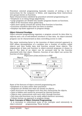 Procedure oriented programming basically consists of writing a list of
instructions for the computer to follow, and organizing these instructions
into groups known as functions.
Some Characteristics exhibited by procedure-oriented programming are:
• Emphasis is on doing things (algorithms).
• Large programs are divided into smaller programs known as functions.
• Most of the functions share global data.
• Data move openly around the system from function to function.
• Functions transform data from one form to another.
• Employs top-down approach in program design.
Object Oriented Paradigm
Object-oriented programming organizes a program around its data (that is,
objects) and a set of well-defined interfaces to that data. An object-oriented
program can be characterized as data controlling access to code.
The major motivating factor in the invention of object-oriented approach is
OOP allows decomposition of a problem into a number of entities called
objects and then builds data and function around these objects. The
organization of data and function in object-oriented programs is shown in
fig.1.3. The data of an object can be accessed only by the function
associated with that object. However, function of one object can access the
function of other objects.
Some of the features of object oriented programming are:
• Emphasis is on data rather than procedure.
• Programs are divided into what are known as objects.
• Data structures are designed such that they characterize the objects.
• Data is hidden and cannot be accessed by external function.
• Objects may communicate with each other through function.
• New data and functions can be easily added whenever necessary.
• Follows bottom up approach in program design.
Basic Concepts of Object Oriented Programming
It is necessary to understand some of the concepts used extensively in
object-oriented programming. These include:
Chapter 1@ OOPS Page 2
 