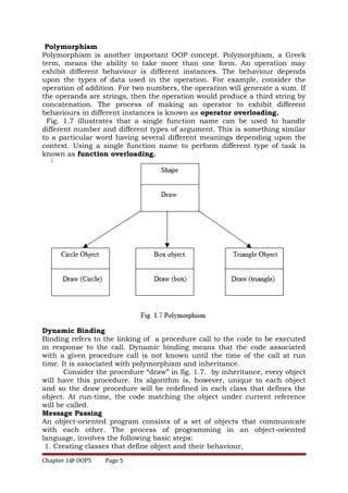 Polymorphism
Polymorphism is another important OOP concept. Polymorphism, a Greek
term, means the ability to take more than one form. An operation may
exhibit different behaviour is different instances. The behaviour depends
upon the types of data used in the operation. For example, consider the
operation of addition. For two numbers, the operation will generate a sum. If
the operands are strings, then the operation would produce a third string by
concatenation. The process of making an operator to exhibit different
behaviours in different instances is known as operator overloading.
Fig. 1.7 illustrates that a single function name can be used to handle
different number and different types of argument. This is something similar
to a particular word having several different meanings depending upon the
context. Using a single function name to perform different type of task is
known as function overloading.
Dynamic Binding
Binding refers to the linking of a procedure call to the code to be executed
in response to the call. Dynamic binding means that the code associated
with a given procedure call is not known until the time of the call at run
time. It is associated with polymorphism and inheritance.
Consider the procedure “draw” in fig. 1.7. by inheritance, every object
will have this procedure. Its algorithm is, however, unique to each object
and so the draw procedure will be redefined in each class that defines the
object. At run-time, the code matching the object under current reference
will be called.
Message Passing
An object-oriented program consists of a set of objects that communicate
with each other. The process of programming in an object-oriented
language, involves the following basic steps:
1. Creating classes that define object and their behaviour,
Chapter 1@ OOPS Page 5
 
