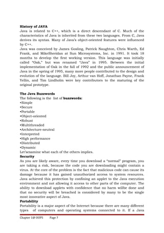 History of JAVA
Java is related to C++, which is a direct descendant of C. Much of the
characteristics of Java is inherited from these two languages. From C, Java
derives its syntax. Many of Java’s object-oriented features were influenced
by C++.
Java was conceived by James Gosling, Patrick Naughton, Chris Warth, Ed
Frank, and MikeSheridan at Sun Microsystems, Inc. in 1991. It took 18
months to develop the first working version. This language was initially
called “Oak,” but was renamed “Java” in 1995. Between the initial
implementation of Oak in the fall of 1992 and the public announcement of
Java in the spring of 1995, many more people contributed to the design and
evolution of the language. Bill Joy, Arthur van Hoff, Jonathan Payne, Frank
Yellin, and Tim Lindholm were key contributors to the maturing of the
original prototype.
The Java Buzzwords
The following is the list of buzzwords:
•Simple
•Secure
•Portable
•Object-oriented
•Robust
•Multithreaded
•Architecture-neutral
•Interpreted
•High performance
•Distributed
•Dynamic
Let’sexamine what each of the others implies.
Security
As you are likely aware, every time you download a “normal” program, you
are taking a risk, because the code you are downloading might contain a
virus. At the core of the problem is the fact that malicious code can cause its
damage because it has gained unauthorized access to system resources.
Java achieved this protection by confining an applet to the Java execution
environment and not allowing it access to other parts of the computer. The
ability to download applets with confidence that no harm willbe done and
that no security will be breached is considered by many to be the single
most innovative aspect of Java.
Portability
Portability is a major aspect of the Internet because there are many different
types of computers and operating systems connected to it. If a Java
Chapter 1@ OOPS Page 7
 